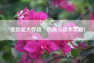 贪吃蛇大作战®的高分战术攻略！