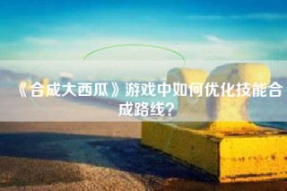 《合成大西瓜》游戏中如何优化技能合成路线？