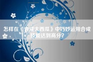 怎样在《合成大西瓜》中巧妙运用合成技能达到高分？