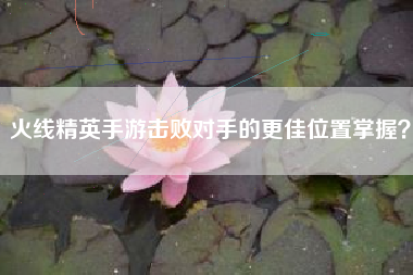火线精英手游击败对手的更佳位置掌握？  第1张