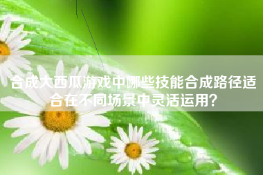 合成大西瓜游戏中哪些技能合成路径适合在不同场景中灵活运用？  第1张