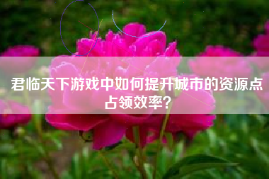 君临天下游戏中如何提升城市的资源点占领效率？  第1张