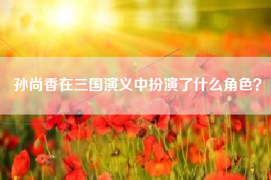 孙尚香在三国演义中扮演了什么角色？  第1张