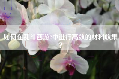 如何在乱斗西游2中进行高效的材料收集？  第1张