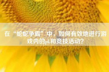 在“蛇蛇争霸”中，如何有效地进行游戏内的pk和竞技活动？  第1张