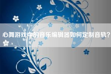 心舞游戏中的音乐编辑器如何定制音轨？  第1张
