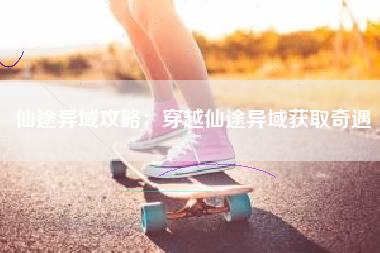 仙途异域攻略：穿越仙途异域获取奇遇  第1张