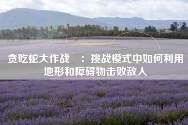 贪吃蛇大作战®：挑战模式中如何利用地形和障碍物击败敌人  第1张